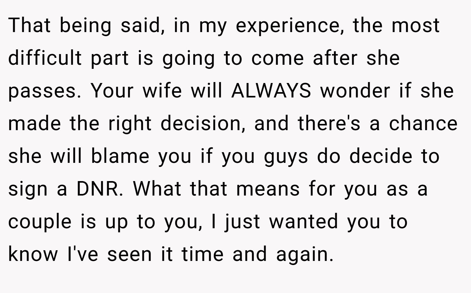 That being said, in my experience, the most difficult part is going to come after she passes. Your wife will ALWAYS wonder if she made the right decision, and there's a chance she will blame you if you guys do decide to sign a DNR. What that means for you as a couple is up to you, I just wanted you to know I've seen it time and again.