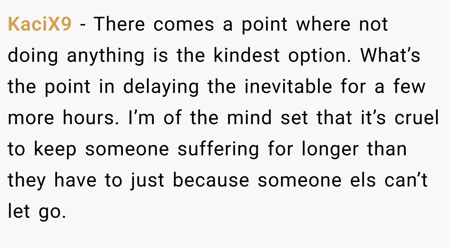KaciX9 − There comes a point where not doing anything is the kindest option. What’s the point in delaying the inevitable for a few more hours. I’m of the mind set that it’s cruel to keep someone suffering for longer than they have to just because someone els can’t let go.