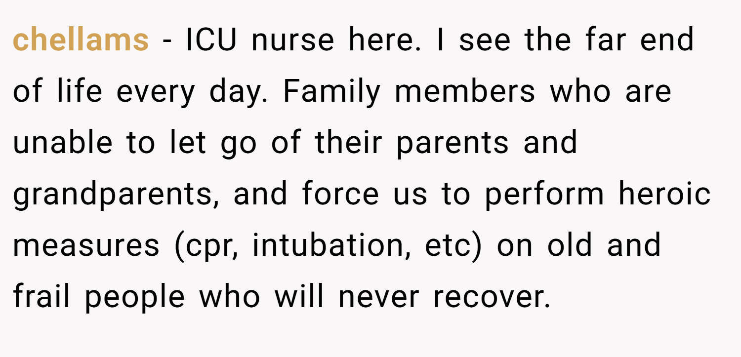chellams − ICU nurse here. I see the far end of life every day. Family members who are unable to let go of their parents and grandparents, and force us to perform heroic measures (cpr, intubation, etc) on old and frail people who will never recover.