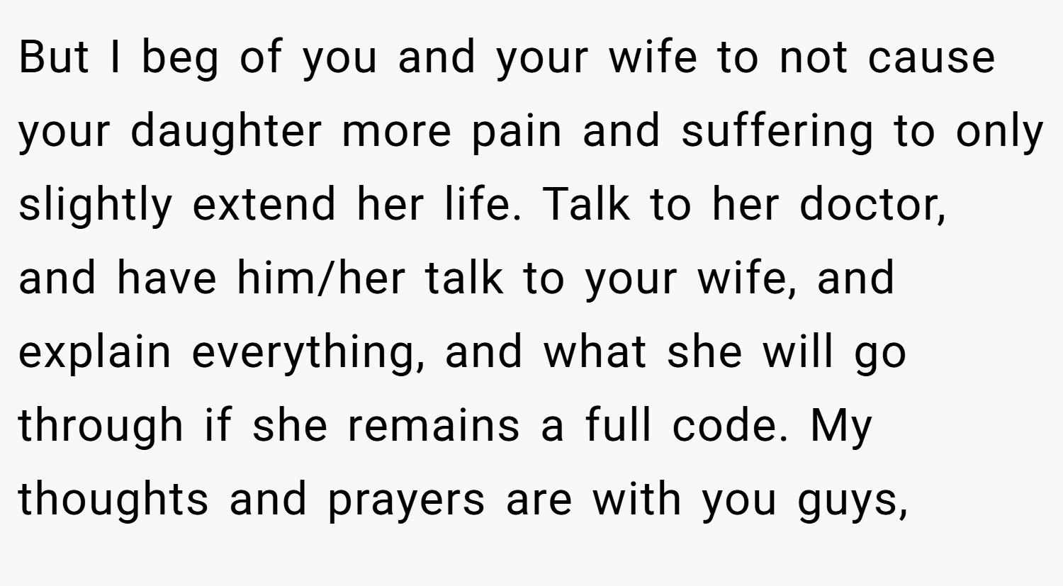 But I beg of you and your wife to not cause your daughter more pain and suffering to only slightly extend her life. Talk to her doctor, and have him/her talk to your wife, and explain everything, and what she will go through if she remains a full code. My thoughts and prayers are with you guys,
