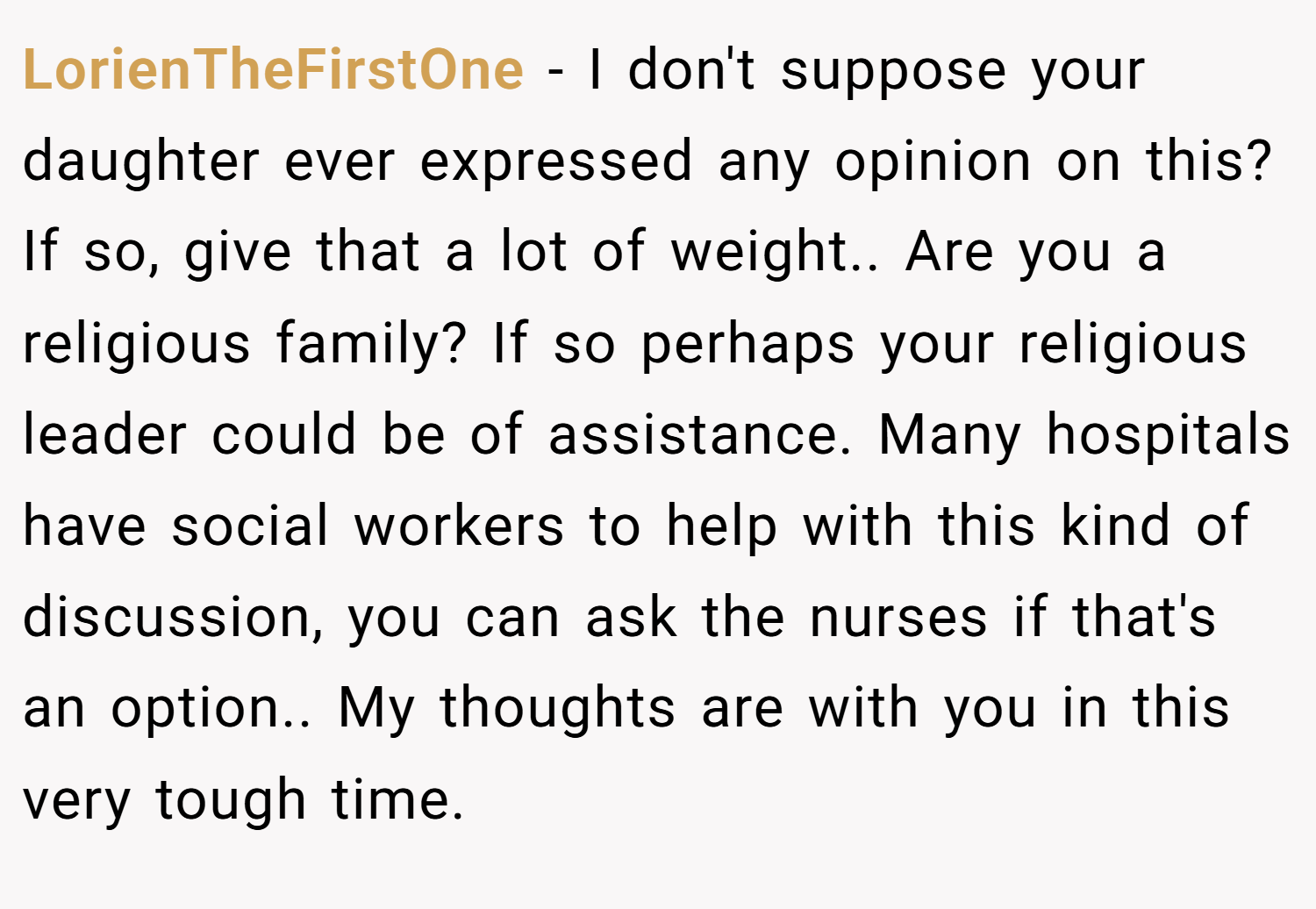 LorienTheFirstOne − I don't suppose your daughter ever expressed any opinion on this? If so, give that a lot of weight.. Are you a religious family? If so perhaps your religious leader could be of assistance. Many hospitals have social workers to help with this kind of discussion, you can ask the nurses if that's an option.. My thoughts are with you in this very tough time.