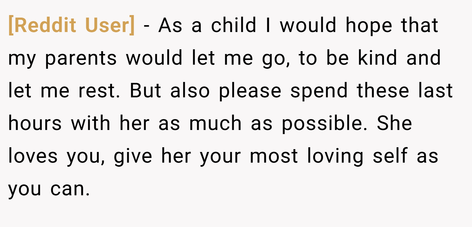 [Reddit User] − As a child I would hope that my parents would let me go, to be kind and let me rest. But also please spend these last hours with her as much as possible. She loves you, give her your most loving self as you can.