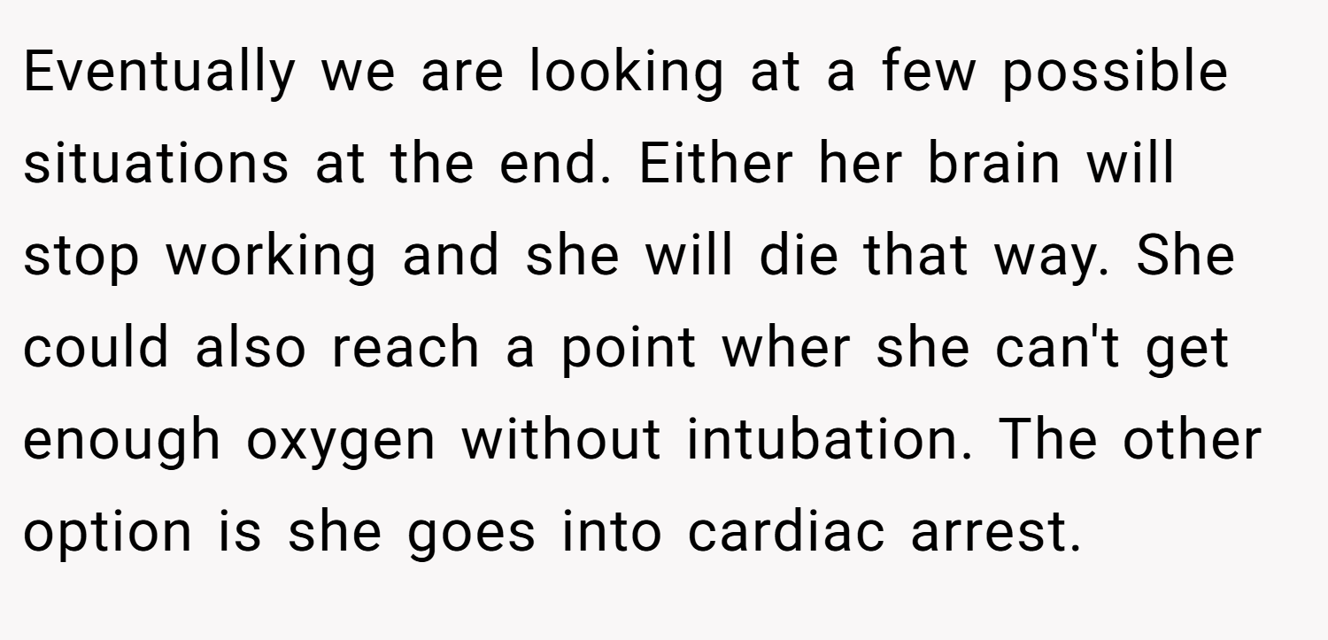 Eventually we are looking at a few possible situations at the end. Either her brain will stop working and she will die that way. She could also reach a point wher she can't get enough oxygen without intubation. The other option is she goes into cardiac arrest.
