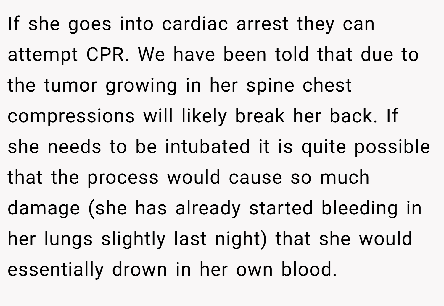 If she goes into cardiac arrest they can attempt CPR. We have been told that due to the tumor growing in her spine chest compressions will likely break her back. If she needs to be intubated it is quite possible that the process would cause so much damage (she has already started bleeding in her lungs slightly last night) that she would essentially drown in her own blood.