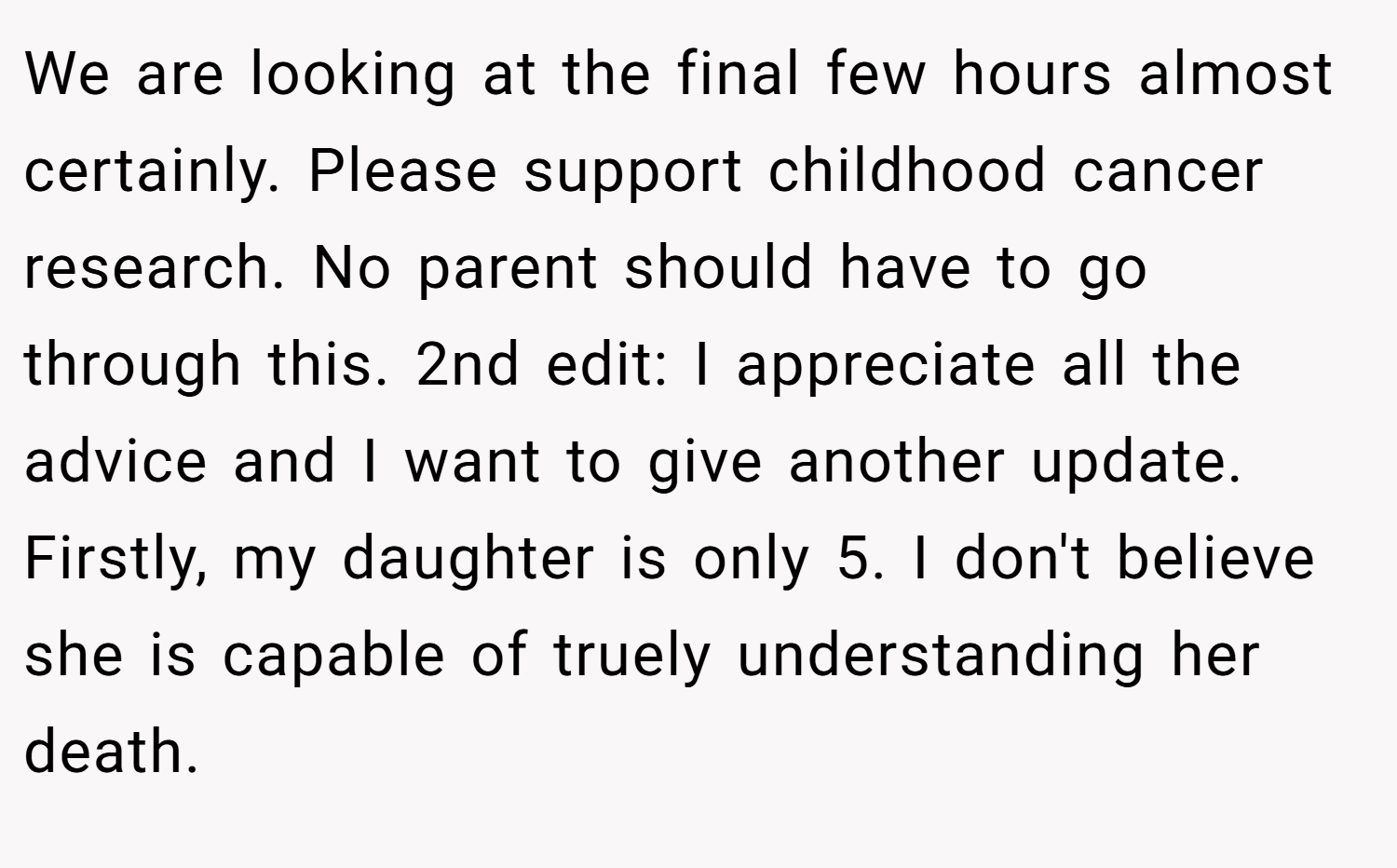 We are looking at the final few hours almost certainly. Please support childhood cancer research. No parent should have to go through this. 2nd edit: I appreciate all the advice and I want to give another update. Firstly, my daughter is only 5. I don't believe she is capable of truely understanding her death.