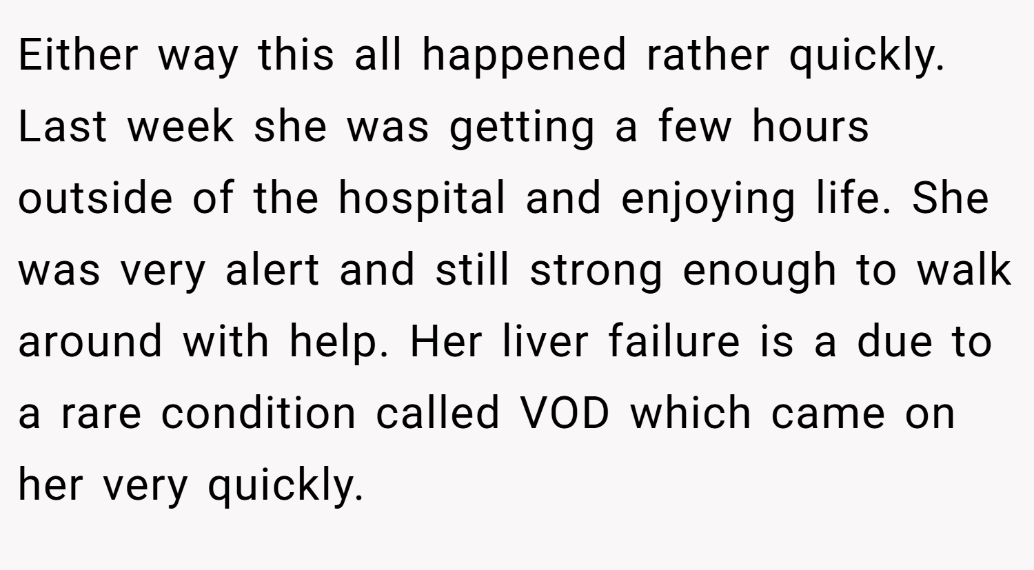 Either way this all happened rather quickly. Last week she was getting a few hours outside of the hospital and enjoying life. She was very alert and still strong enough to walk around with help. Her liver failure is a due to a rare condition called VOD which came on her very quickly.