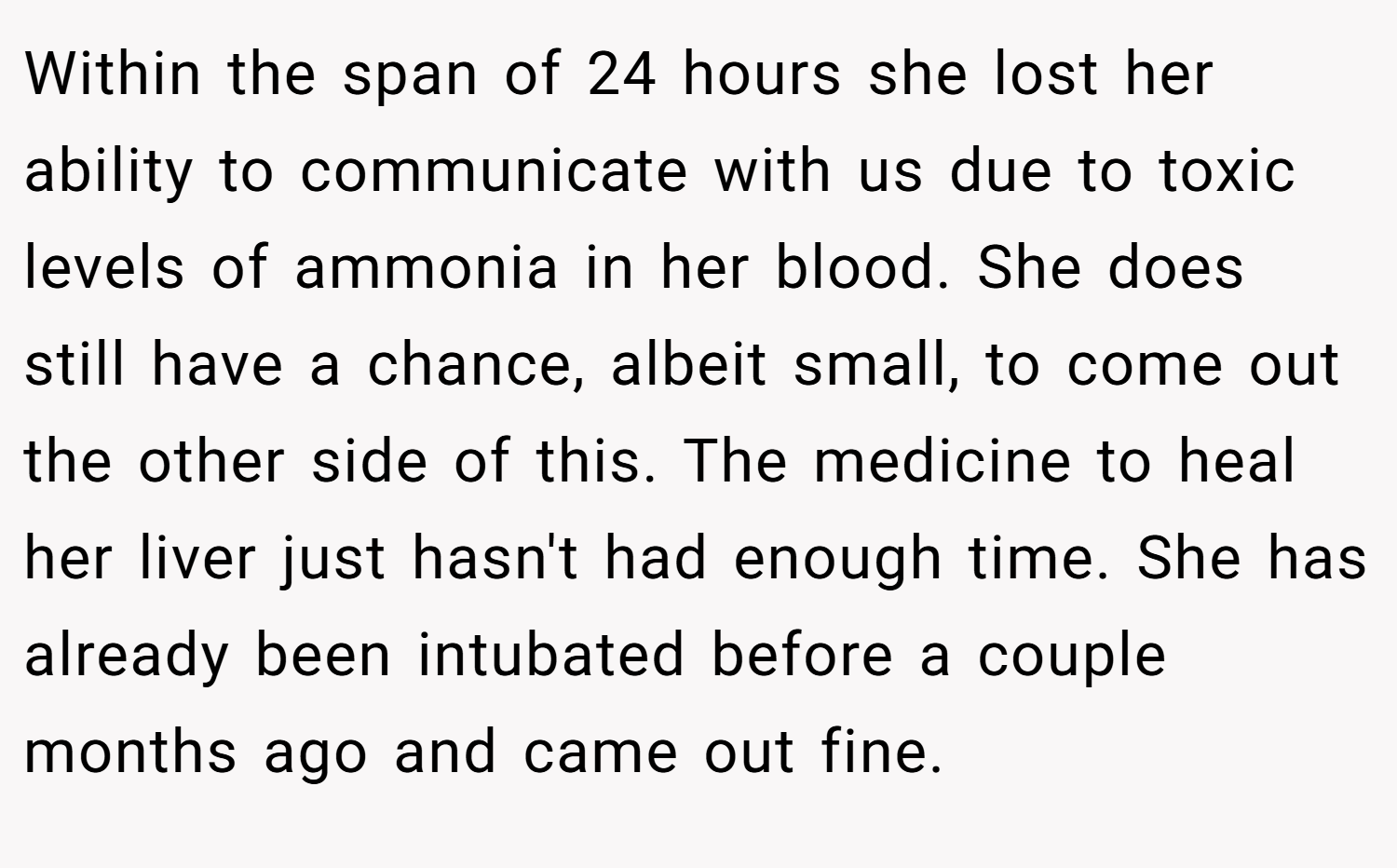 Within the span of 24 hours she lost her ability to communicate with us due to toxic levels of ammonia in her blood. She does still have a chance, albeit small, to come out the other side of this. The medicine to heal her liver just hasn't had enough time. She has already been intubated before a couple months ago and came out fine.