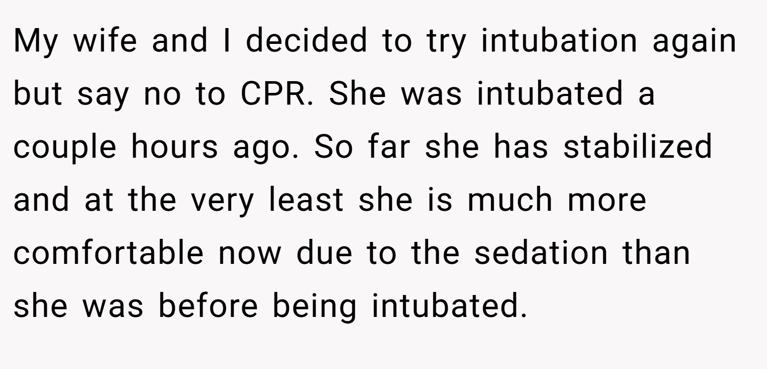 My wife and I decided to try intubation again but say no to CPR. She was intubated a couple hours ago. So far she has stabilized and at the very least she is much more comfortable now due to the sedation than she was before being intubated.
