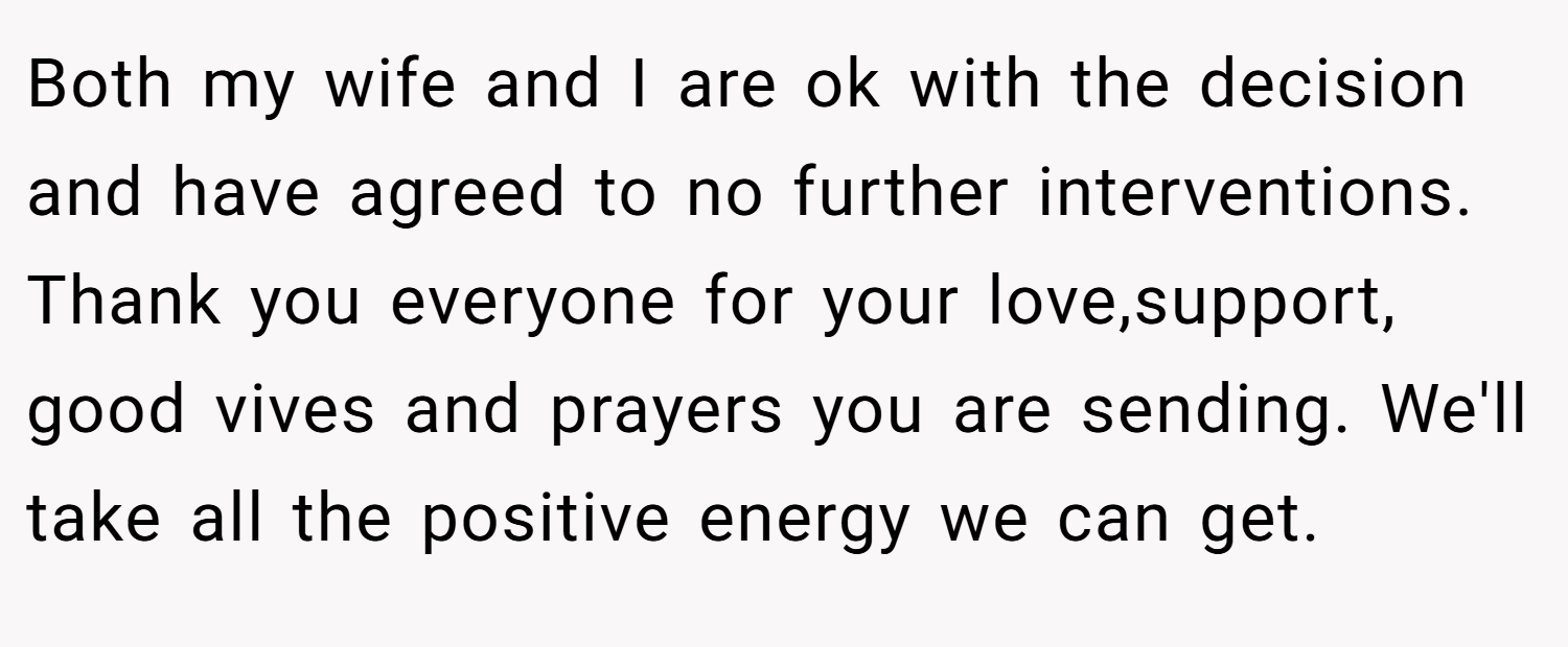 Both my wife and I are ok with the decision and have agreed to no further interventions. Thank you everyone for your love,support, good vives and prayers you are sending. We'll take all the positive energy we can get.