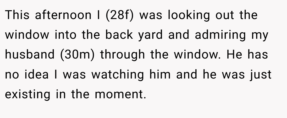 This afternoon I (28f) was looking out the window into the back yard and admiring my husband (30m) through the window. He has no idea I was watching him and he was just existing in the moment.