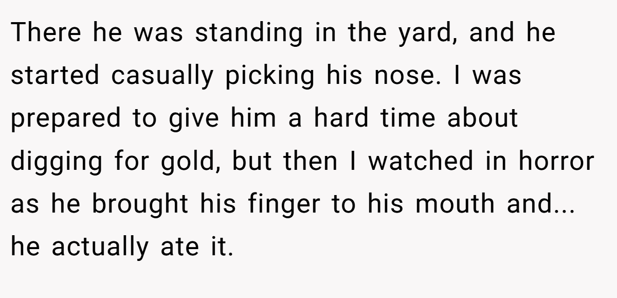 There he was standing in the yard, and he started casually picking his nose. I was prepared to give him a hard time about digging for gold, but then I watched in horror as he brought his finger to his mouth and... he actually ate it.