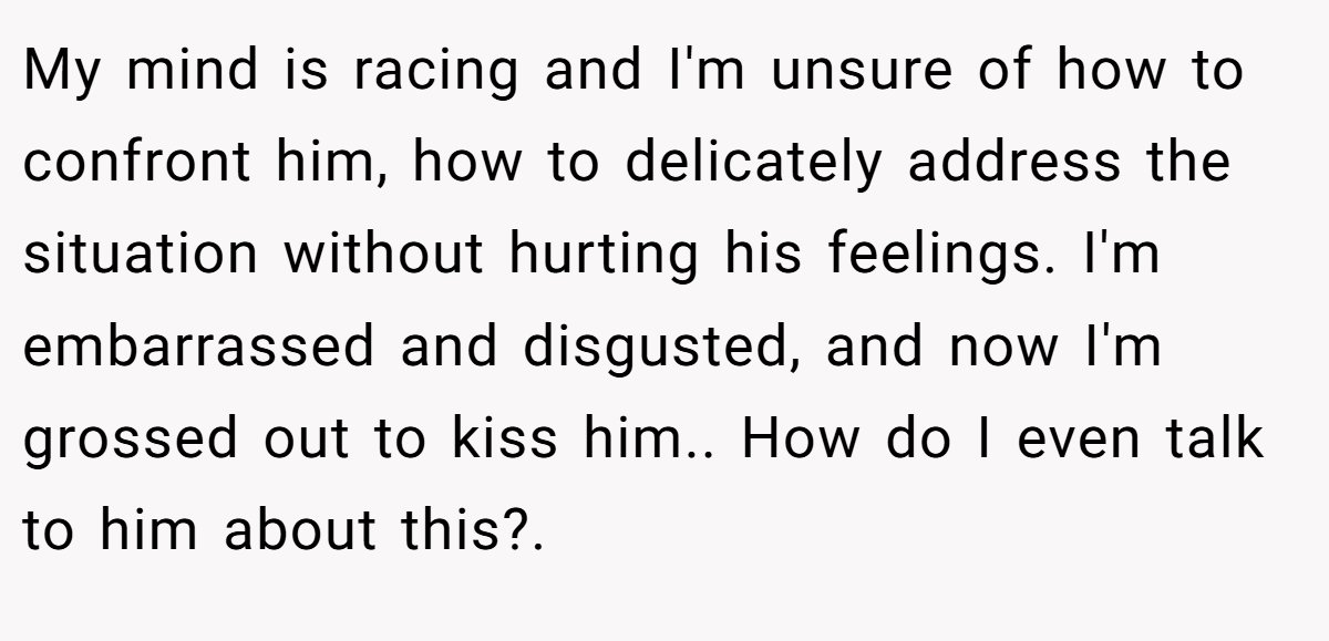 My mind is racing and I'm unsure of how to confront him, how to delicately address the situation without hurting his feelings. I'm embarrassed and disgusted, and now I'm grossed out to kiss him.. How do I even talk to him about this?.