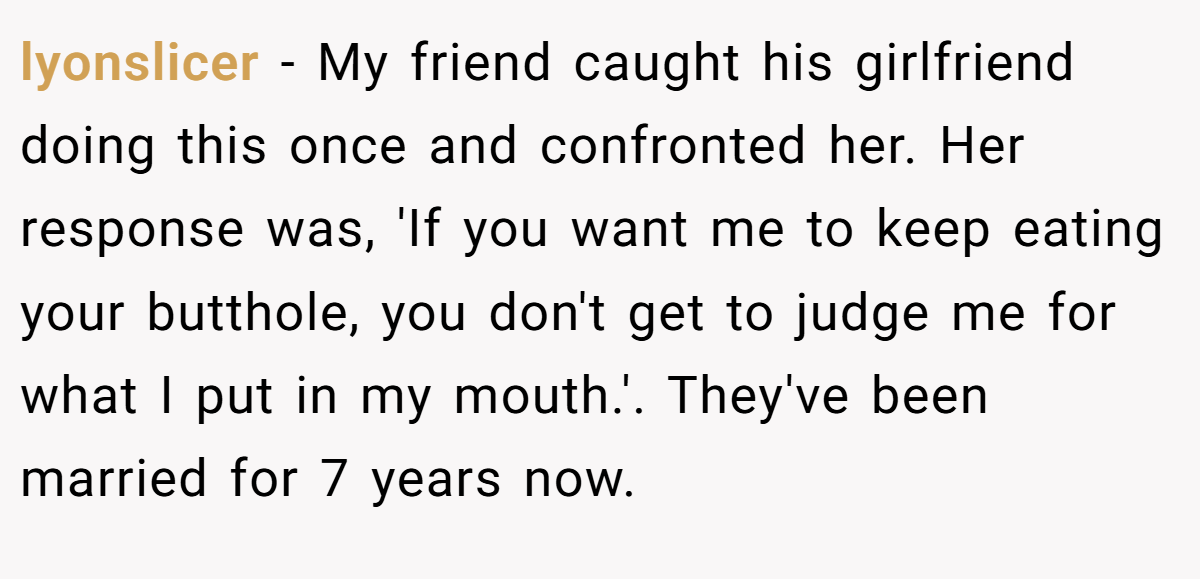 lyonslicer − My friend caught his girlfriend doing this once and confronted her. Her response was, 'If you want me to keep eating your butthole, you don't get to judge me for what I put in my mouth.'. They've been married for 7 years now.