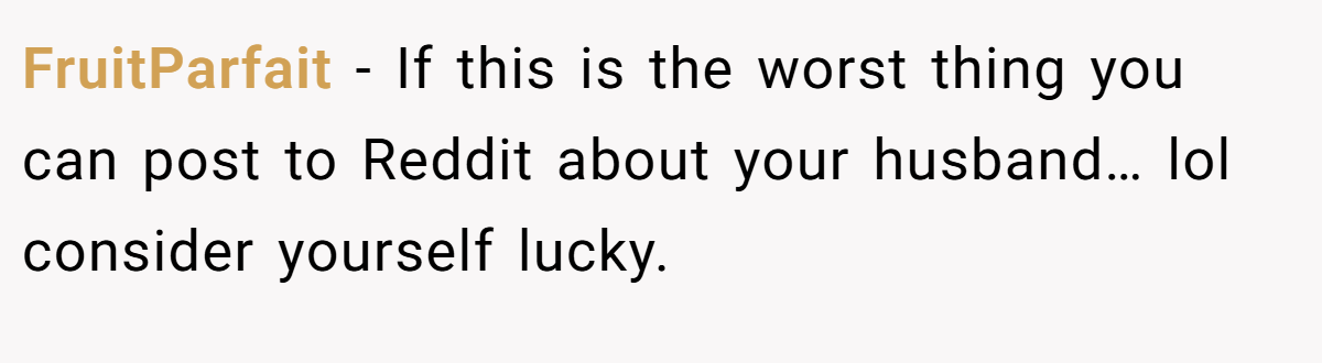 FruitParfait − If this is the worst thing you can post to Reddit about your husband… lol consider yourself lucky.