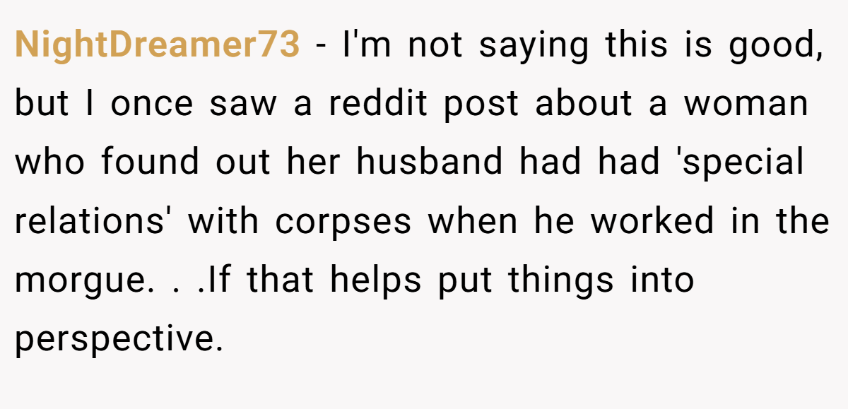 NightDreamer73 − I'm not saying this is good, but I once saw a reddit post about a woman who found out her husband had had 'special relations' with corpses when he worked in the morgue. . .If that helps put things into perspective.