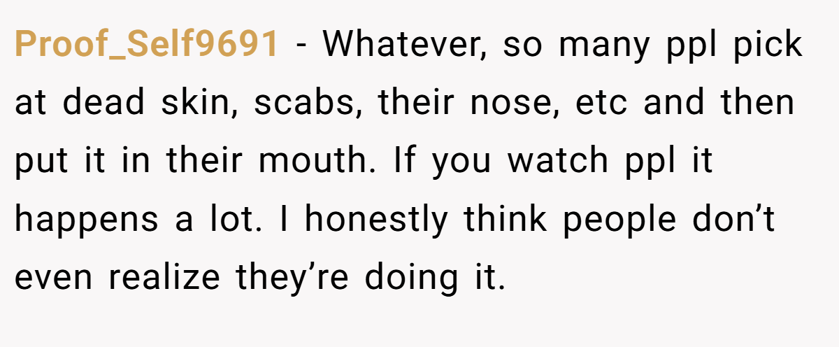 Proof_Self9691 − Whatever, so many ppl pick at dead skin, scabs, their nose, etc and then put it in their mouth. If you watch ppl it happens a lot. I honestly think people don’t even realize they’re doing it.