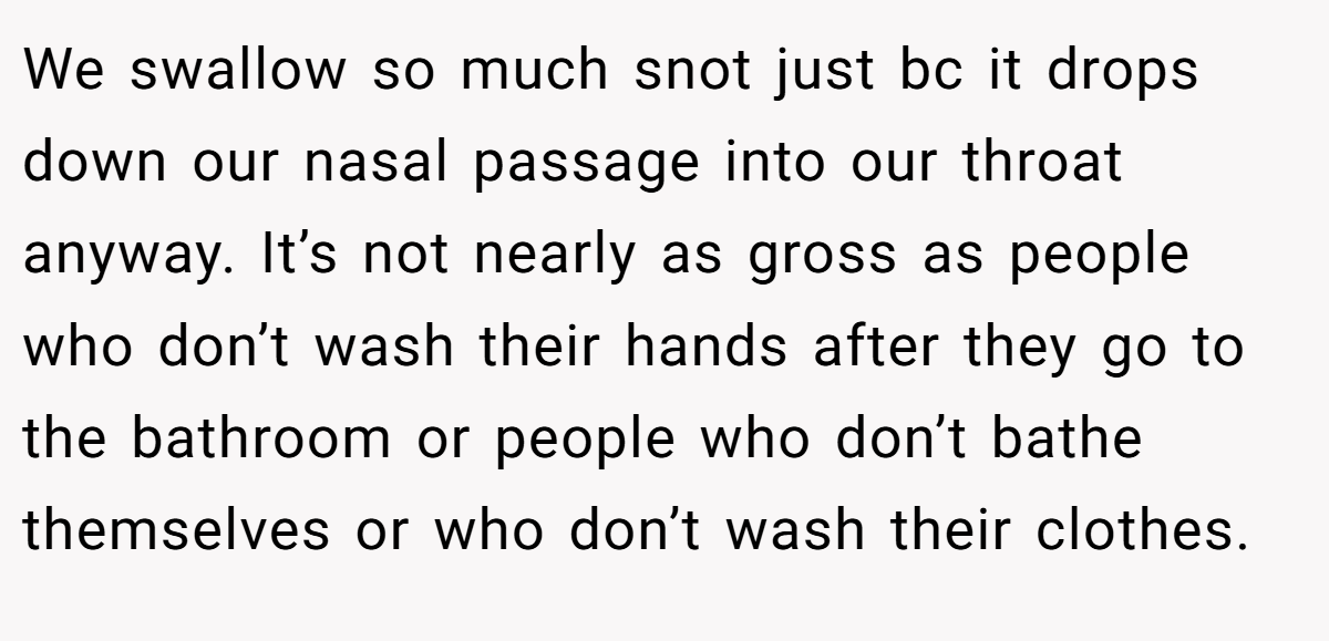 We swallow so much snot just bc it drops down our nasal passage into our throat anyway. It’s not nearly as gross as people who don’t wash their hands after they go to the bathroom or people who don’t bathe themselves or who don’t wash their clothes.