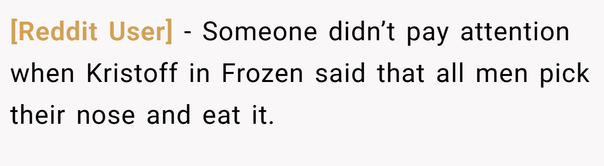 [Reddit User] − Someone didn’t pay attention when Kristoff in Frozen said that all men pick their nose and eat it.