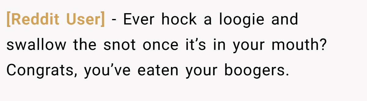 [Reddit User] − Ever hock a loogie and swallow the snot once it’s in your mouth? Congrats, you’ve eaten your boogers.