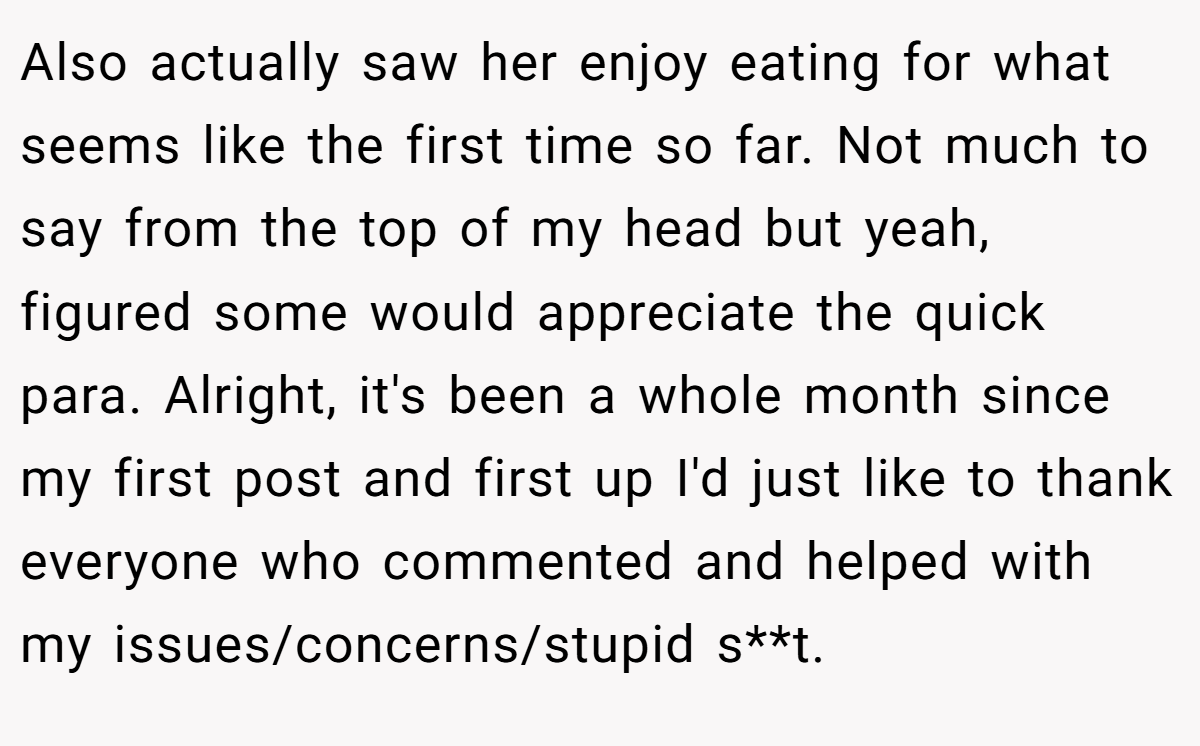 Also actually saw her enjoy eating for what seems like the first time so far. Not much to say from the top of my head but yeah, figured some would appreciate the quick para. Alright, it's been a whole month since my first post and first up I'd just like to thank everyone who commented and helped with my issues/concerns/stupid s**t.