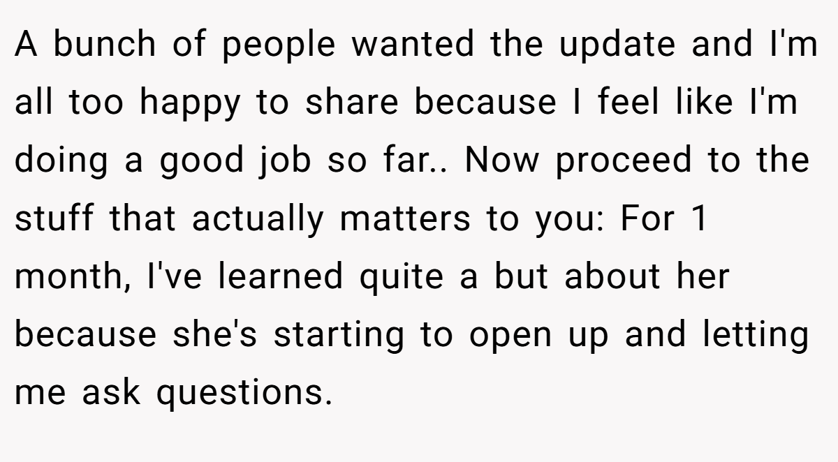 A bunch of people wanted the update and I'm all too happy to share because I feel like I'm doing a good job so far.. Now proceed to the stuff that actually matters to you: For 1 month, I've learned quite a but about her because she's starting to open up and letting me ask questions.