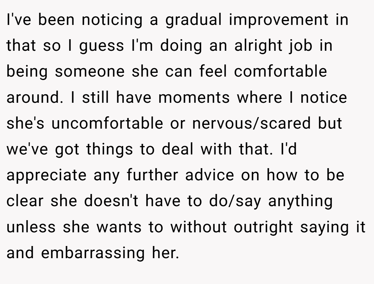 I've been noticing a gradual improvement in that so I guess I'm doing an alright job in being someone she can feel comfortable around. I still have moments where I notice she's uncomfortable or nervous/scared but we've got things to deal with that. I'd appreciate any further advice on how to be clear she doesn't have to do/say anything unless she wants to without outright saying it and embarrassing her.