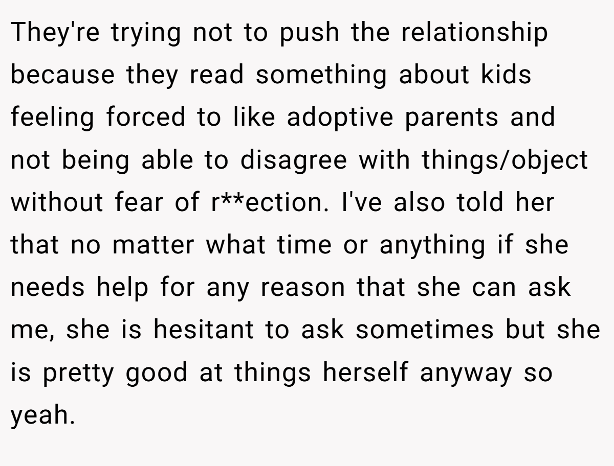 They're trying not to push the relationship because they read something about kids feeling forced to like adoptive parents and not being able to disagree with things/object without fear of r**ection. I've also told her that no matter what time or anything if she needs help for any reason that she can ask me, she is hesitant to ask sometimes but she is pretty good at things herself anyway so yeah.