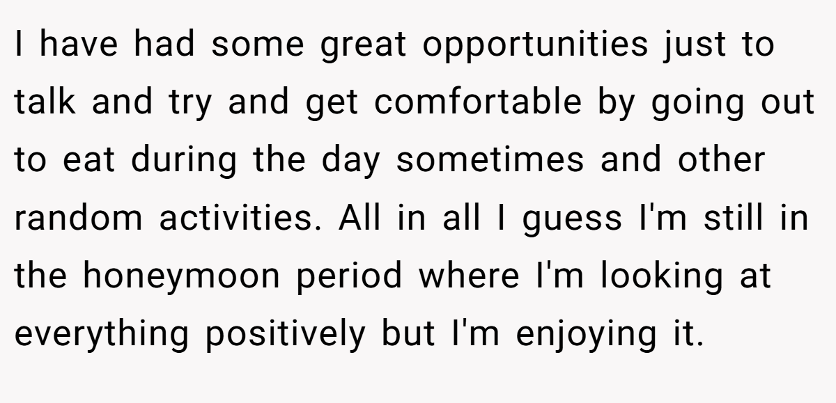 I have had some great opportunities just to talk and try and get comfortable by going out to eat during the day sometimes and other random activities. All in all I guess I'm still in the honeymoon period where I'm looking at everything positively but I'm enjoying it.