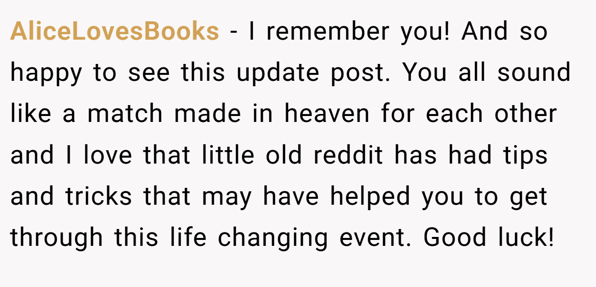 AliceLovesBooks − I remember you! And so happy to see this update post. You all sound like a match made in heaven for each other and I love that little old reddit has had tips and tricks that may have helped you to get through this life changing event. Good luck!