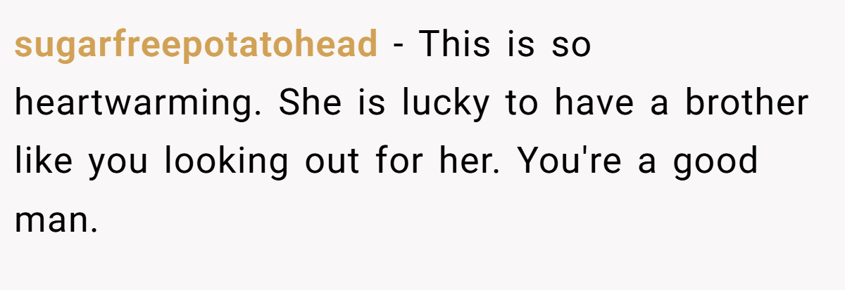 sugarfreepotatohead − This is so heartwarming. She is lucky to have a brother like you looking out for her. You're a good man.