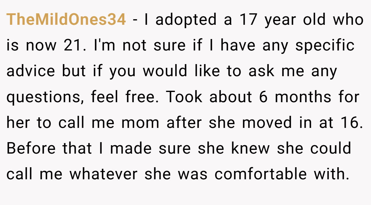 TheMildOnes34 − I adopted a 17 year old who is now 21. I'm not sure if I have any specific advice but if you would like to ask me any questions, feel free. Took about 6 months for her to call me mom after she moved in at 16. Before that I made sure she knew she could call me whatever she was comfortable with.