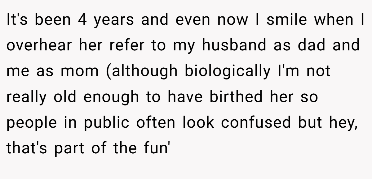 It's been 4 years and even now I smile when I overhear her refer to my husband as dad and me as mom (although biologically I'm not really old enough to have birthed her so people in public often look confused but hey, that's part of the fun'