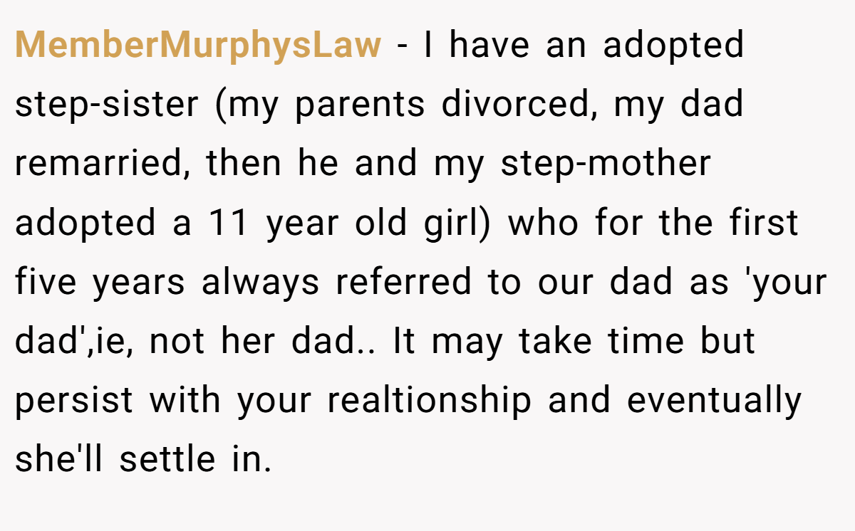 MemberMurphysLaw − I have an adopted step-sister (my parents divorced, my dad remarried, then he and my step-mother adopted a 11 year old girl) who for the first five years always referred to our dad as 'your dad',ie, not her dad.. It may take time but persist with your realtionship and eventually she'll settle in.