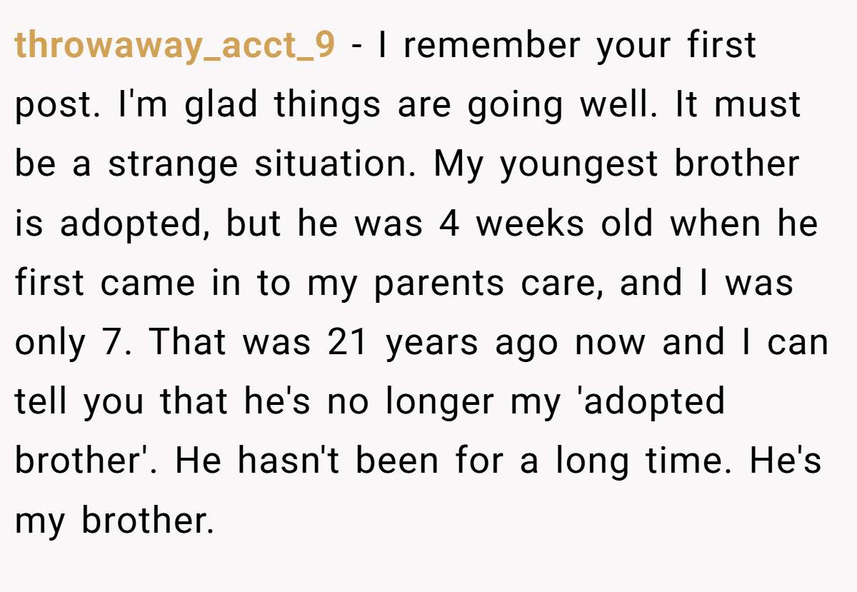 throwaway_acct_9 − I remember your first post. I'm glad things are going well. It must be a strange situation. My youngest brother is adopted, but he was 4 weeks old when he first came in to my parents care, and I was only 7. That was 21 years ago now and I can tell you that he's no longer my 'adopted brother'. He hasn't been for a long time. He's my brother.