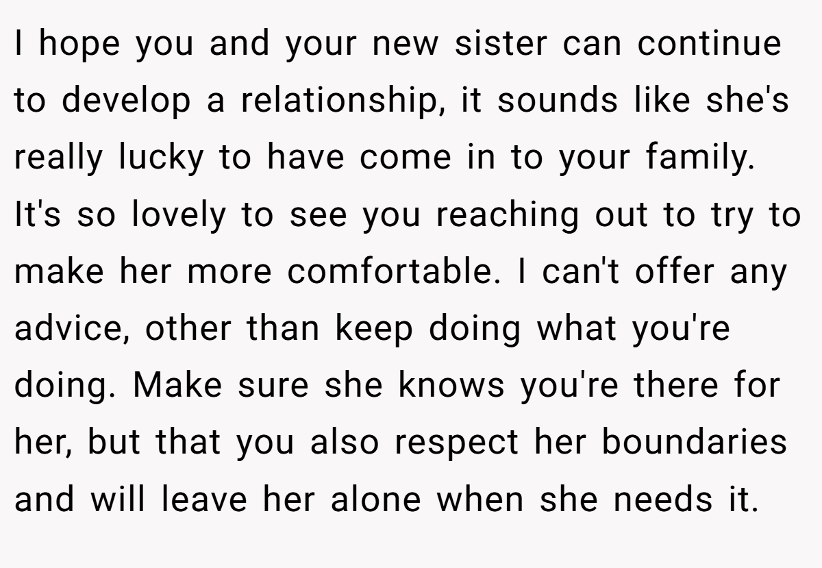 I hope you and your new sister can continue to develop a relationship, it sounds like she's really lucky to have come in to your family. It's so lovely to see you reaching out to try to make her more comfortable. I can't offer any advice, other than keep doing what you're doing. Make sure she knows you're there for her, but that you also respect her boundaries and will leave her alone when she needs it.