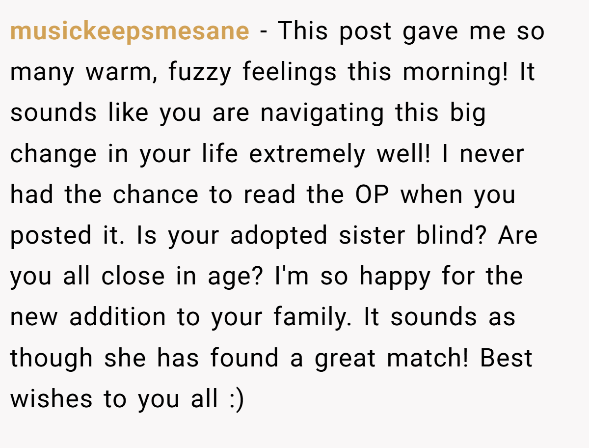 musickeepsmesane − This post gave me so many warm, fuzzy feelings this morning! It sounds like you are navigating this big change in your life extremely well! I never had the chance to read the OP when you posted it. Is your adopted sister blind? Are you all close in age? I'm so happy for the new addition to your family. It sounds as though she has found a great match! Best wishes to you all :)