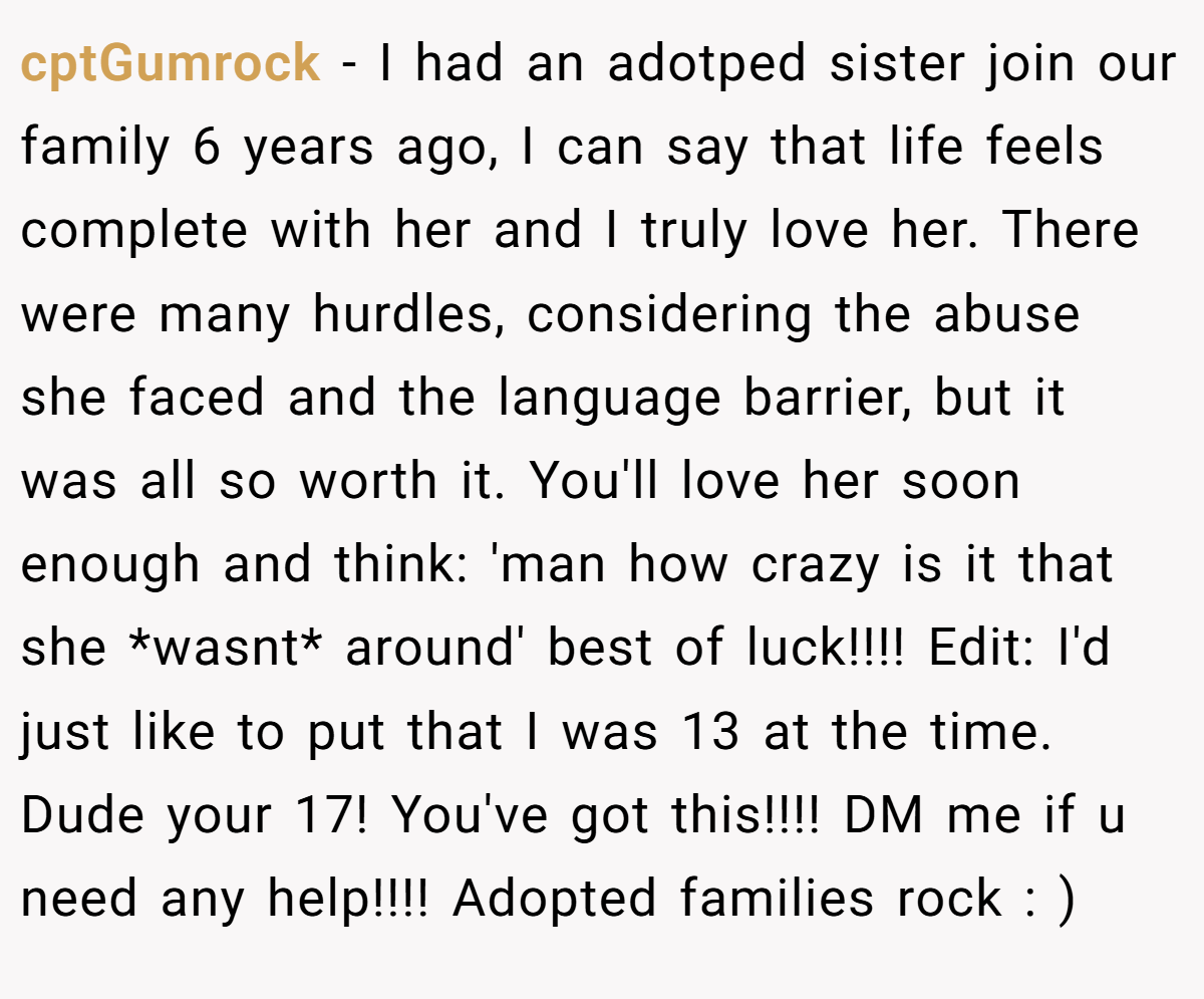 cptGumrock − I had an adotped sister join our family 6 years ago, I can say that life feels complete with her and I truly love her. There were many hurdles, considering the abuse she faced and the language barrier, but it was all so worth it. You'll love her soon enough and think: 'man how crazy is it that she *wasnt* around' best of luck!!!! Edit: I'd just like to put that I was 13 at the time. Dude your 17! You've got this!!!! DM me if u need any help!!!! Adopted families rock : )
