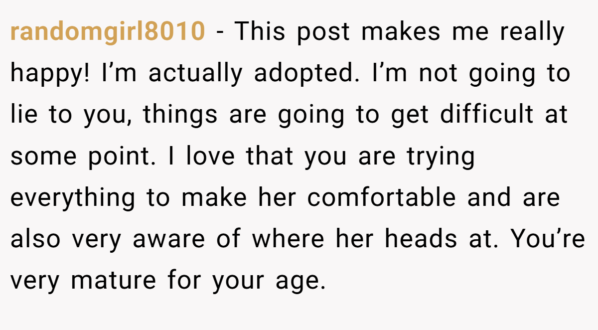 randomgirl8010 − This post makes me really happy! I’m actually adopted. I’m not going to lie to you, things are going to get difficult at some point. I love that you are trying everything to make her comfortable and are also very aware of where her heads at. You’re very mature for your age.