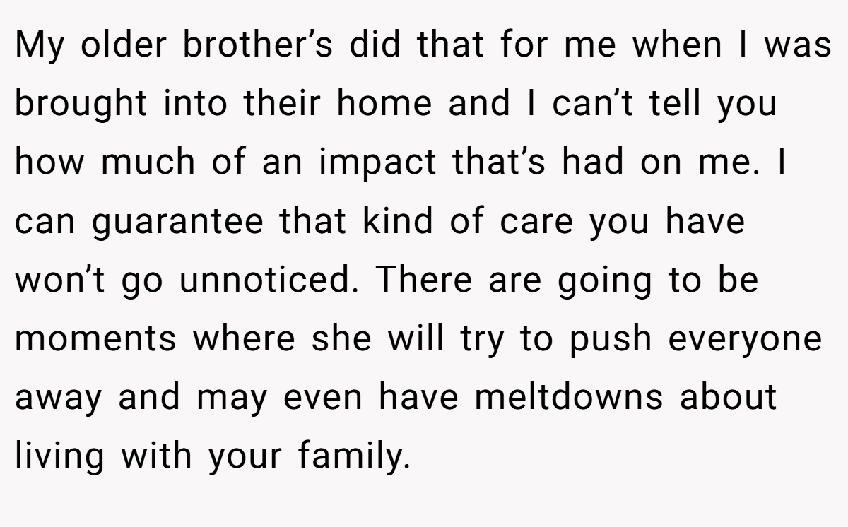 My older brother’s did that for me when I was brought into their home and I can’t tell you how much of an impact that’s had on me. I can guarantee that kind of care you have won’t go unnoticed. There are going to be moments where she will try to push everyone away and may even have meltdowns about living with your family.