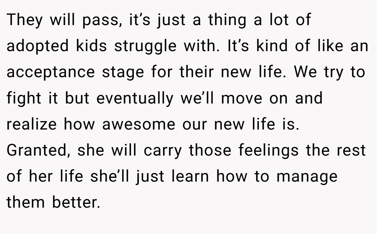 They will pass, it’s just a thing a lot of adopted kids struggle with. It’s kind of like an acceptance stage for their new life. We try to fight it but eventually we’ll move on and realize how awesome our new life is. Granted, she will carry those feelings the rest of her life she’ll just learn how to manage them better.