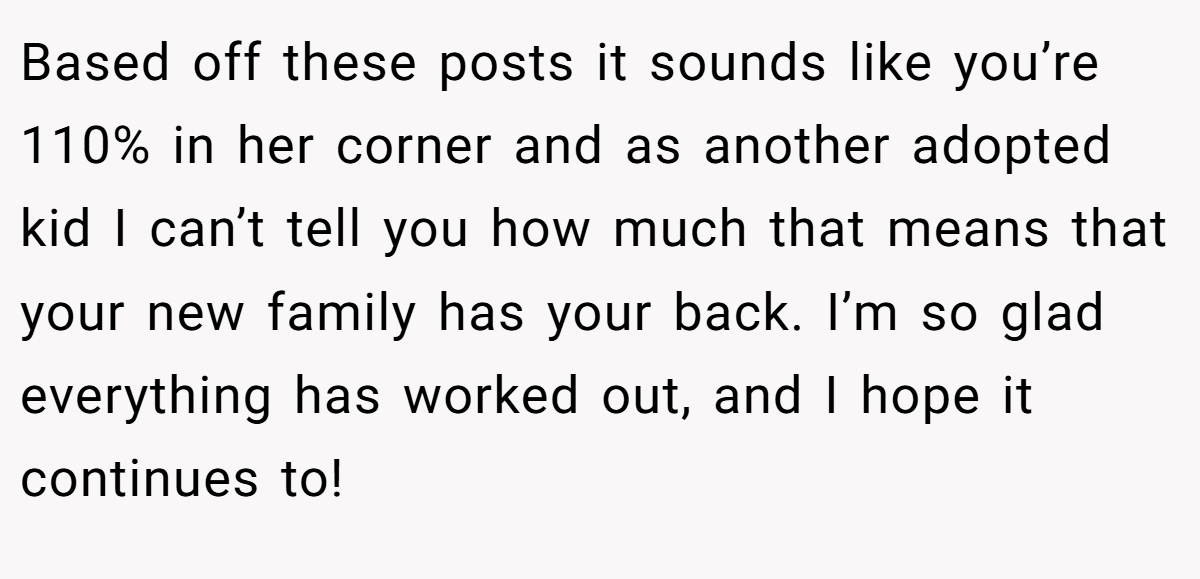 Based off these posts it sounds like you’re 110% in her corner and as another adopted kid I can’t tell you how much that means that your new family has your back. I’m so glad everything has worked out, and I hope it continues to!