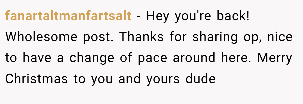 fanartaltmanfartsalt − Hey you're back! Wholesome post. Thanks for sharing op, nice to have a change of pace around here. Merry Christmas to you and yours dude