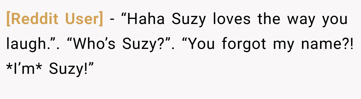 [Reddit User] − “Haha Suzy loves the way you laugh.”. “Who’s Suzy?”. “You forgot my name?! *I’m* Suzy!”