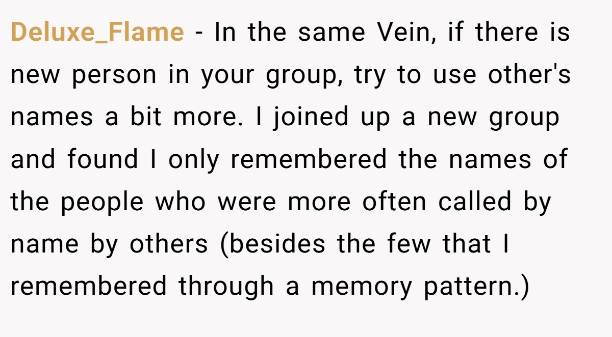 Deluxe_Flame − In the same Vein, if there is new person in your group, try to use other's names a bit more. I joined up a new group and found I only remembered the names of the people who were more often called by name by others (besides the few that I remembered through a memory pattern.)