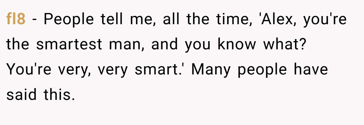 fl8 − People tell me, all the time, 'Alex, you're the smartest man, and you know what? You're very, very smart.' Many people have said this.