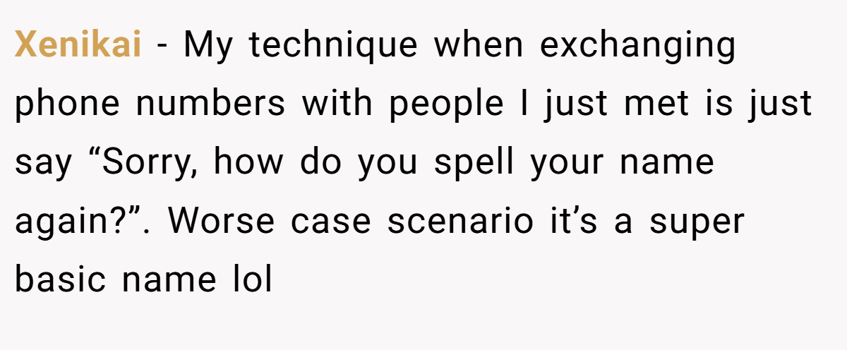 Xenikai − My technique when exchanging phone numbers with people I just met is just say “Sorry, how do you spell your name again?”. Worse case scenario it’s a super basic name lol
