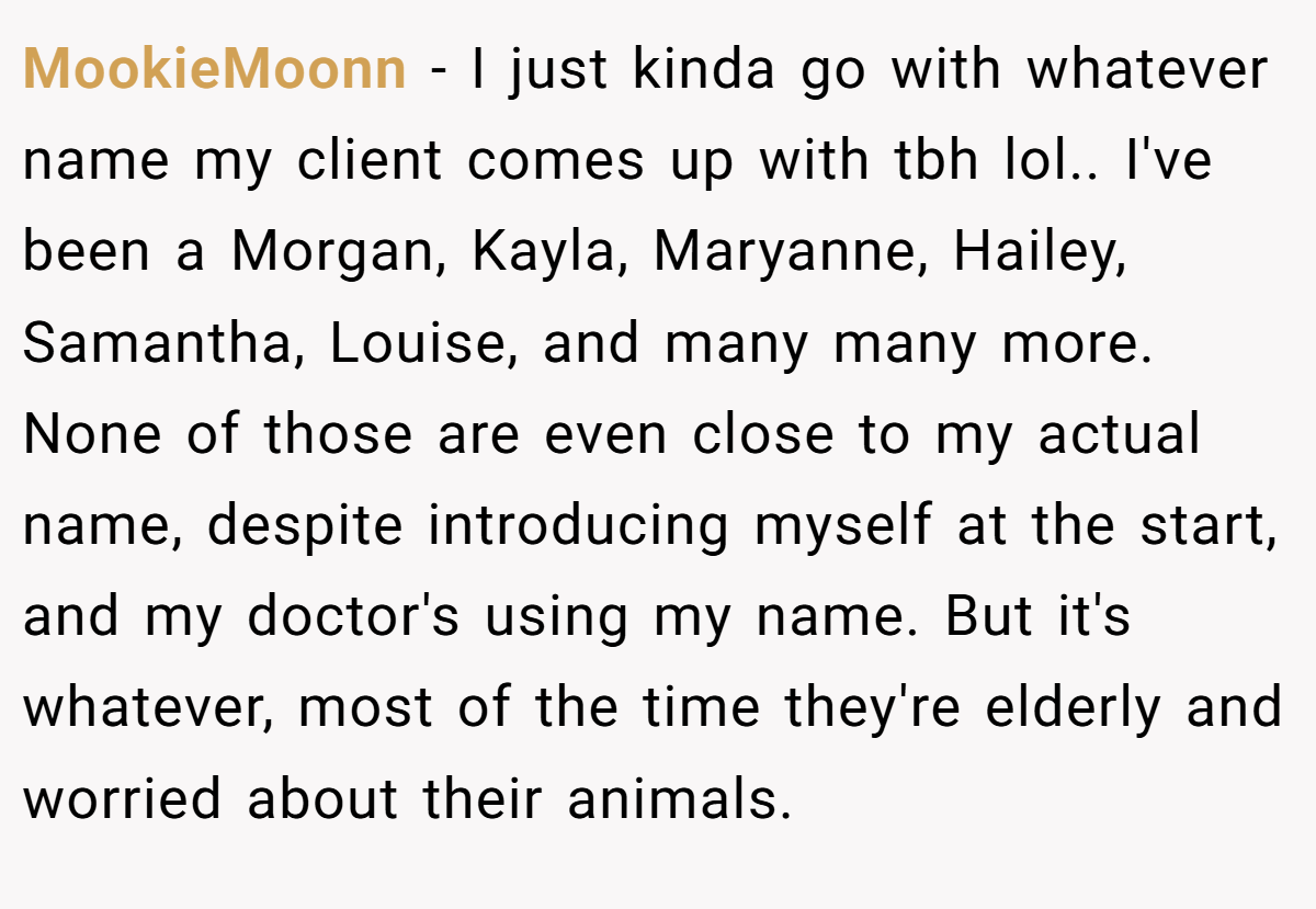 MookieMoonn − I just kinda go with whatever name my client comes up with tbh lol.. I've been a Morgan, Kayla, Maryanne, Hailey, Samantha, Louise, and many many more. None of those are even close to my actual name, despite introducing myself at the start, and my doctor's using my name. But it's whatever, most of the time they're elderly and worried about their animals.