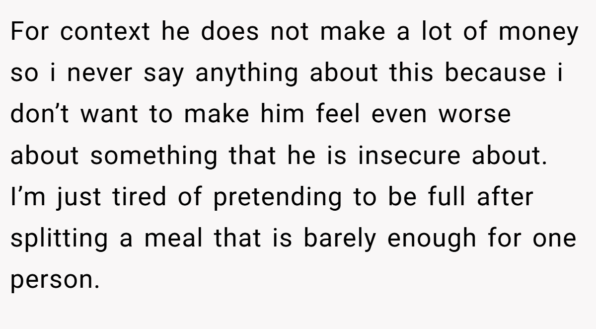 For context he does not make a lot of money so i never say anything about this because i don’t want to make him feel even worse about something that he is insecure about. I’m just tired of pretending to be full after splitting a meal that is barely enough for one person.