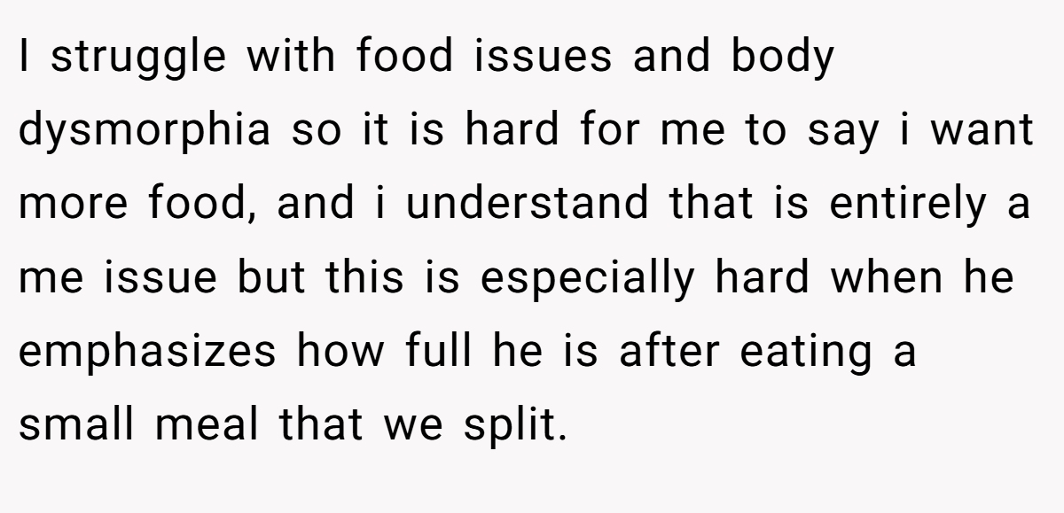 I struggle with food issues and body dysmorphia so it is hard for me to say i want more food, and i understand that is entirely a me issue but this is especially hard when he emphasizes how full he is after eating a small meal that we split.
