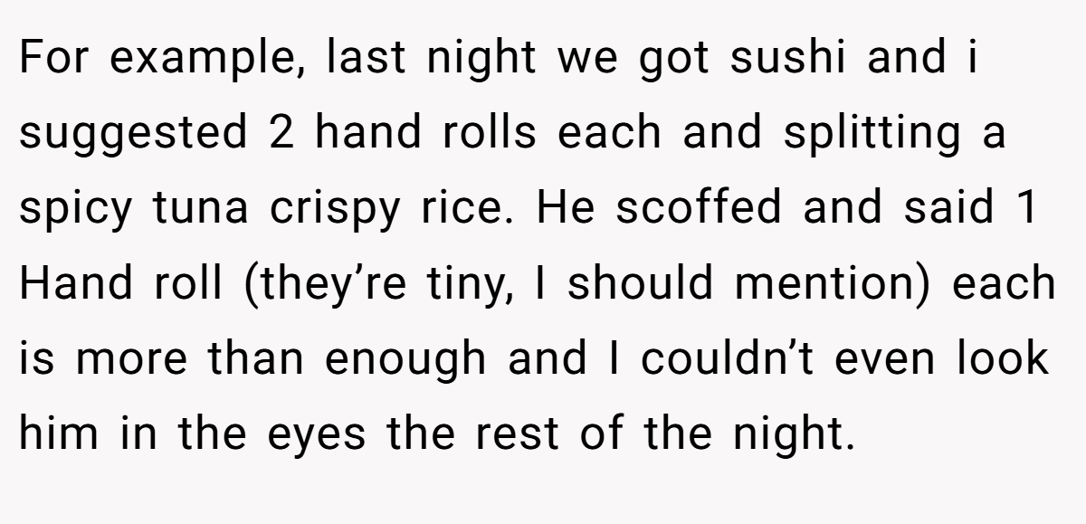 For example, last night we got sushi and i suggested 2 hand rolls each and splitting a spicy tuna crispy rice. He scoffed and said 1 Hand roll (they’re tiny, I should mention) each is more than enough and I couldn’t even look him in the eyes the rest of the night.